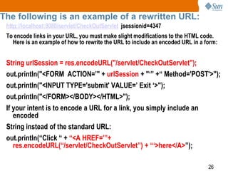 26
The following is an example of a rewritten URL:
http://localhost:8080/servlet/CheckOutServlet jsessionid=4347
To encode links in your URL, you must make slight modifications to the HTML code.
Here is an example of how to rewrite the URL to include an encoded URL in a form:
String urlSession = res.encodeURL("/servlet/CheckOutServlet");
out.println("<FORM ACTION=’" + urlSession + "‘” +“ Method='POST'>");
out.println("<INPUT TYPE='submit' VALUE=’ Exit ‘>");
out.println("</FORM></BODY></HTML>");
If your intent is to encode a URL for a link, you simply include an
encoded
String instead of the standard URL:
out.println(“Click “ + “<A HREF=’”+
res.encodeURL(“/servlet/CheckOutServlet”) + “‘>here</A>”);
 