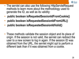 28
• The servlet can also use the following HttpServletRequest
methods to learn more about the methodology used to
generate the ID, as well as its validity:
• public boolean isRequetedSessionIdFromCookie()
• public boolean isRequestedSessionIdFromURL()
• public boolean isRequestedSessionIdValid()
• These methods validate the session object and its place of
origin. If the session is not valid, the servlet can redirect the
user to a new screen to log in again. If the session ID was
obtained from the URL, the servlet might opt to perform a
different task than if it was obtained from a cookie.
 