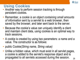 29
Using Cookies
• Another way to perform session tracking is through
persistent cookies.
• Remember, a cookie is an object containing small amounts
of information sent by a servlet to a web browser, then
saved by the browser, and later sent back to the server.
• Because the cookie’s value can uniquely identify a client
and maintain client data, using cookies is an optimal way to
track sessions.
• A cookie is created by using two parameters: a name and a
value. The constructor is as follows:
• public Cookie(String name, String value)
• Unlike a hidden value, which must exist in all servlet pages,
a cookie is added to the servlet’s response object and is
propagated to all servlets accessed during the session.
 