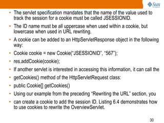 30
• The servlet specification mandates that the name of the value used to
track the session for a cookie must be called JSESSIONID.
• The ID name must be all uppercase when used within a cookie, but
lowercase when used in URL rewriting.
• A cookie can be added to an HttpServletResponse object in the following
way:
• Cookie cookie = new Cookie(“JSESSIONID”, “567”);
• res.addCookie(cookie);
• If another servlet is interested in accessing this information, it can call the
• getCookies() method of the HttpServletRequest class:
• public Cookie[] getCookies()
• Using our example from the preceding “Rewriting the URL” section, you
• can create a cookie to add the session ID. Listing 6.4 demonstrates how
to use cookies to rewrite the OverviewServlet.
 