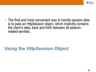 33
Using the HttpSession Object
• The final and most convenient way to handle session data
is to pass an HttpSession object, which implicitly contains
the client’s data, back and forth between all session-
related servlets.
 