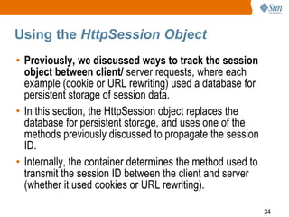 34
Using the HttpSession Object
• Previously, we discussed ways to track the session
object between client/ server requests, where each
example (cookie or URL rewriting) used a database for
persistent storage of session data.
• In this section, the HttpSession object replaces the
database for persistent storage, and uses one of the
methods previously discussed to propagate the session
ID.
• Internally, the container determines the method used to
transmit the session ID between the client and server
(whether it used cookies or URL rewriting).
 
