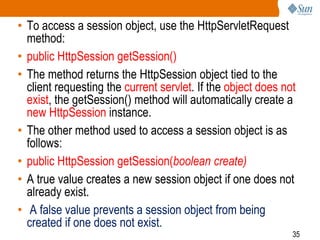35
• To access a session object, use the HttpServletRequest
method:
• public HttpSession getSession()
• The method returns the HttpSession object tied to the
client requesting the current servlet. If the object does not
exist, the getSession() method will automatically create a
new HttpSession instance.
• The other method used to access a session object is as
follows:
• public HttpSession getSession(boolean create)
• A true value creates a new session object if one does not
already exist.
• A false value prevents a session object from being
created if one does not exist.
 