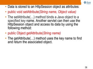 36
• Data is stored to an HttpSession object as attributes:
• public void setAttribute(String name, Object value)
• The setAttribute(…) method binds a Java object to a
specified key name. Another servlet can then use the
HttpSession object and access its data by using the
following method:
• public Object getAttribute(String name)
• The getAttribute(…) method uses the key name to find
and return the associated object.
 