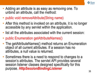 38
• Adding an attribute is as easy as removing one. To
unbind an attribute, call the method:
• public void removeAttribute(String name)
• After this method is invoked on an attribute, it is no longer
accessible by any servlet within the application.
• list all the attributes associated with the current session:
• public Enumeration getAttributeNames()
• The getAttributeNames() method returns an Enumeration
object of all current attributes. If a session has no
attributes, a null value is returned.
• Sometimes there is a need to respond to changes to a
session’s attributes. The servlet API provides several
session listener classes designed specifically for this
purpose. HttpSessionBindingListener
 