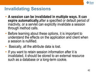 42
Invalidating Sessions
• A session can be invalidated in multiple ways. It can
expire automatically,after a specified or default period of
inactivity, or a servlet can explicitly invalidate a session
through method calls.
• Before learning about these options, it is important to
understand the effects on the application and client when
a session is nullified.
• Basically, all the attribute data is lost.
• If you want to retain session information after it is
invalidated, it should be stored to an external resource
such as a database or a long-term cookie.
 