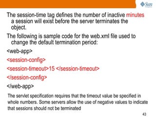 43
The session-time tag defines the number of inactive minutes
a session will exist before the server terminates the
object.
The following is sample code for the web.xml file used to
change the default termination period:
<web-app>
<session-config>
<session-timeout>15 </session-timeout>
</session-config>
</web-app>
The servlet specification requires that the timeout value be specified in
whole numbers. Some servers allow the use of negative values to indicate
that sessions should not be terminated
 