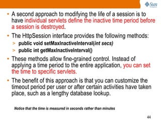 44
• A second approach to modifying the life of a session is to
have individual servlets define the inactive time period before
a session is destroyed.
• The HttpSession interface provides the following methods:
> public void setMaxInactiveInterval(int secs)
> public int getMaxInactiveInterval()
• These methods allow fine-grained control. Instead of
applying a time period to the entire application, you can set
the time to specific servlets.
• The benefit of this approach is that you can customize the
timeout period per user or after certain activities have taken
place, such as a lengthy database lookup.
Notice that the time is measured in seconds rather than minutes
 
