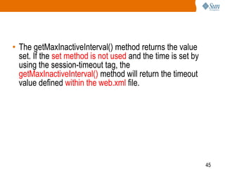 45
• The getMaxInactiveInterval() method returns the value
set. If the set method is not used and the time is set by
using the session-timeout tag, the
getMaxInactiveInterval() method will return the timeout
value defined within the web.xml file.
 