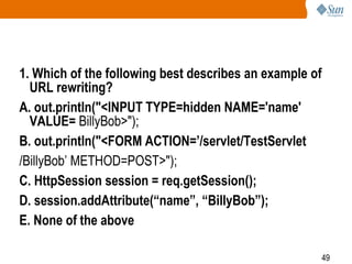 49
1. Which of the following best describes an example of
URL rewriting?
A. out.println("<INPUT TYPE=hidden NAME='name'
VALUE= BillyBob>");
B. out.println("<FORM ACTION=’/servlet/TestServlet
/BillyBob’ METHOD=POST>");
C. HttpSession session = req.getSession();
D. session.addAttribute(“name”, “BillyBob”);
E. None of the above
 