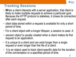5
Tracking Sessions
• When a client interacts with a server application, that client is
likely to make multiple requests to achieve a particular goal.
Because the HTTP protocol is stateless, it closes its connection
after each request.
• client data stored within a request is available for only a short
period of time.
• For a client object with a longer lifespan, a session is used. A
• session object is usually created when a client makes its first
request to an application.
• It is unique to a client and can exist longer than a single
request or even longer than the life of a client.
• It is an object used to track client-specific data for the duration
of the conversation or a specified period of time.
 