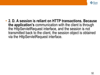 52
• 2. D. A session is reliant on HTTP transactions. Because
the application’s communication with the client is through
the HttpServletRequest interface, and the session is not
transmitted back to the client, the session object is obtained
via the HttpServletRequest interface.
 
