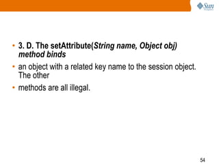 54
• 3. D. The setAttribute(String name, Object obj)
method binds
• an object with a related key name to the session object.
The other
• methods are all illegal.
 