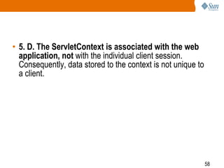 58
• 5. D. The ServletContext is associated with the web
application, not with the individual client session.
Consequently, data stored to the context is not unique to
a client.
 