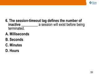59
6. The session-timeout tag defines the number of
inactive _________ a session will exist before being
terminated.
A. Milliseconds
B. Seconds
C. Minutes
D. Hours
 