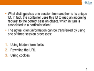 6
• What distinguishes one session from another is its unique
ID. In fact, the container uses this ID to map an incoming
request to the correct session object, which in turn is
associated to a particular client.
• The actual client information can be transferred by using
one of three session processes:
1. Using hidden form fields
2. Rewriting the URL
3. Using cookies
 