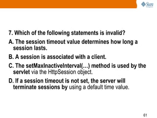61
7. Which of the following statements is invalid?
A. The session timeout value determines how long a
session lasts.
B. A session is associated with a client.
C. The setMaxInactiveInterval(…) method is used by the
servlet via the HttpSession object.
D. If a session timeout is not set, the server will
terminate sessions by using a default time value.
 