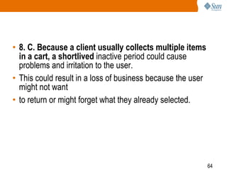 64
• 8. C. Because a client usually collects multiple items
in a cart, a shortlived inactive period could cause
problems and irritation to the user.
• This could result in a loss of business because the user
might not want
• to return or might forget what they already selected.
 