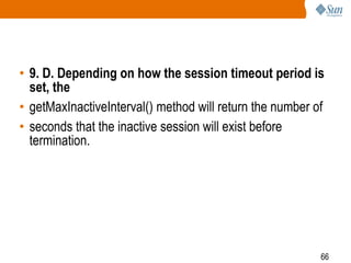 66
• 9. D. Depending on how the session timeout period is
set, the
• getMaxInactiveInterval() method will return the number of
• seconds that the inactive session will exist before
termination.
 
