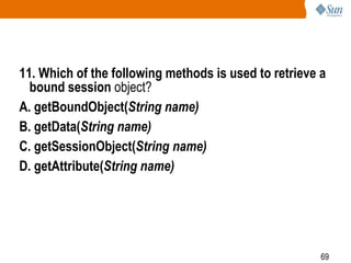 69
11. Which of the following methods is used to retrieve a
bound session object?
A. getBoundObject(String name)
B. getData(String name)
C. getSessionObject(String name)
D. getAttribute(String name)
 