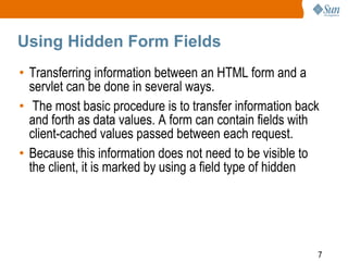 7
Using Hidden Form Fields
• Transferring information between an HTML form and a
servlet can be done in several ways.
• The most basic procedure is to transfer information back
and forth as data values. A form can contain fields with
client-cached values passed between each request.
• Because this information does not need to be visible to
the client, it is marked by using a field type of hidden
 