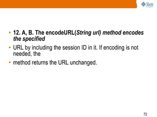 72
• 12. A, B. The encodeURL(String url) method encodes
the specified
• URL by including the session ID in it. If encoding is not
needed, the
• method returns the URL unchanged.
 