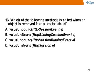 73
13. Which of the following methods is called when an
object is removed from a session object?
A. valueUnbound(HttpSessionEvent e)
B. valueUnBound(HttpBindingSessionEvent e)
C. valueUnbound(HttpSessionBindingEvent e)
D. valueUnBound(HttpSession e)
 