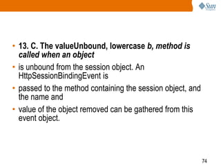 74
• 13. C. The valueUnbound, lowercase b, method is
called when an object
• is unbound from the session object. An
HttpSessionBindingEvent is
• passed to the method containing the session object, and
the name and
• value of the object removed can be gathered from this
event object.
 