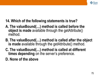 75
14. Which of the following statements is true?
A. The valueBound(…) method is called before the
object is made available through the getAttribute()
method.
B. The valueBound(…) method is called after the object
is made available through the getAttribute() method.
C. The valueBound(…) method is called at different
times depending on the server’s preference.
D. None of the above
 