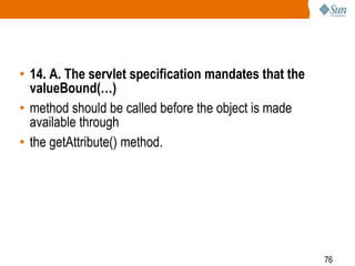 76
• 14. A. The servlet specification mandates that the
valueBound(…)
• method should be called before the object is made
available through
• the getAttribute() method.
 