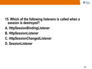 77
15. Which of the following listeners is called when a
session is destroyed?
A. HttpSessionBindingListener
B. HttpSessionListener
C. HttpSessionChangedListener
D. SessionListener
 