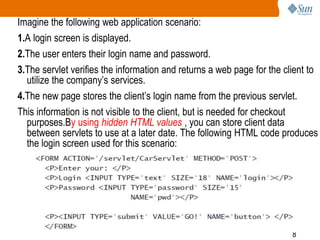8
Imagine the following web application scenario:
1.A login screen is displayed.
2.The user enters their login name and password.
3.The servlet verifies the information and returns a web page for the client to
utilize the company’s services.
4.The new page stores the client’s login name from the previous servlet.
This information is not visible to the client, but is needed for checkout
purposes.By using hidden HTML values , you can store client data
between servlets to use at a later date. The following HTML code produces
the login screen used for this scenario:
 