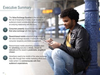 12
Executive Summary
The Value Exchange Equation is the activation of
the rule of reciprocity in mobile. It can expand an
audience’s brand consideration set and help create
an enduring relationship with the brand.
1
Consumers presently reward brands that deliver on
that value exchange with their loyalty.2
Reward-based mobile advertising is an answer to
the value exchange equation. It opens the door of
consumer receptivity and brand engagement.
3
Reward-based mobile advertising succeeds when
the advertising execution is timely, chosen &
relevant and the reward is predictable, tangible &
chosen.
4
Advertisers need to be mindful of the value exchange
they offer through their mobile marketing efforts and
make certain it is commensurate with their
audience’s expectations.
5
 