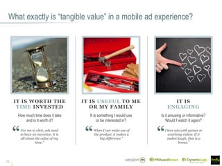What exactly is “tangible value” in a mobile ad experience?
15
IT IS WORTH THE
TIME INVESTED
How much time does it take
and is it worth it?
IT IS USEFUL TO ME
OR MY FAMILY
IT IS
ENGAGING
It is something I would use
or be interested in?
Is it amusing or informative?
Would I watch it again?
For me to click, ads need
to have an incentive. It is
all about the value of my
time.”
When I can make use of
the product, it makes a
big difference.”
I love ads with games or
watching videos. If it
makes laugh, that is a
bonus.”
 