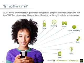 “Is it worth my time?”
21
As the mobile environment has gotten more crowded and complex, consumers understand that
their TIME has value making it tougher for mobile ads to cut through the clutter and get noticed.
Banking
Travel
Music
Social Networking
Games
News
Utility
 