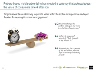 Reward-based mobile advertising has created a currency that acknowledges
the value of consumers time & attention
23
Tangible rewards are clear way to provide value within the mobile ad experience and open
the door to meaningful consumer engagement.
Rewards change the
context and open my mind
to what they have to say.”
If there is a reward
attached, I’ll sit through
to see what it is.”
Rewards put the exposure
of the brand in a positive
light instead of something
forced.”
 