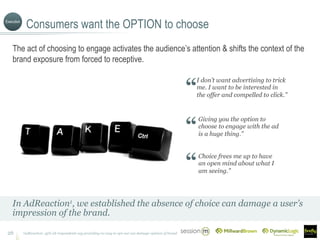 Consumers want the OPTION to choose
1AdReaction: 45% all respondents say providing no way to opt-out can damage opinion of brand26
The act of choosing to engage activates the audience’s attention & shifts the context of the
brand exposure from forced to receptive.
In AdReaction1, we established the absence of choice can damage a user’s
impression of the brand.
I don’t want advertising to trick
me. I want to be interested in
the offer and compelled to click.”
Giving you the option to
choose to engage with the ad
is a huge thing.”
Choice frees me up to have
an open mind about what I
am seeing.”
Execution
 