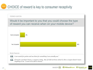 CHOICE of reward is key to consumer receptivity
28
92%
8%
Yes, it's important
No,it's not important
Member Responses
I can watch for points and use them for something I can actually use.”
If it is for a product I know, a coupon is okay. But, if I did not know about it, then a coupon doesn’t mean
anything to me. I want to be able to choose.”
Reward
FEEDBACK QUESTION
Would it be important to you that you could choose the type
of reward you can receive when on your mobile device?
 