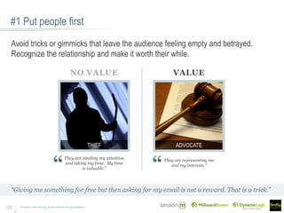 #1 Put people first
33
Avoid tricks or gimmicks that leave the audience feeling empty and betrayed.
Recognize the relationship and make it worth their while.
“Giving me something for free but then asking for my email is not a reward. That is a trick.”
They are stealing my attention
and taking my time. My time
is valuable.”
They are representing me
and my interests.”
NO VALUE VALUE
ADVOCATETHIEF
Images selected by respondents in qualitative
 