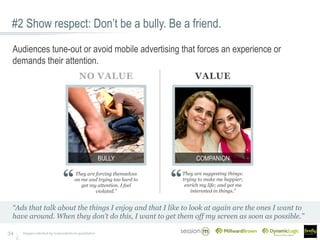 #2 Show respect: Don’t be a bully. Be a friend.
34
Audiences tune-out or avoid mobile advertising that forces an experience or
demands their attention.
They are forcing themselves
on me and trying too hard to
get my attention. I feel
violated.”
They are suggesting things:
trying to make me happier;
enrich my life; and get me
interested in things.”
NO VALUE VALUE
COMPANIONBULLY
Images selected by respondents in qualitative
“Ads that talk about the things I enjoy and that I like to look at again are the ones I want to
have around. When they don’t do this, I want to get them off my screen as soon as possible.”
 