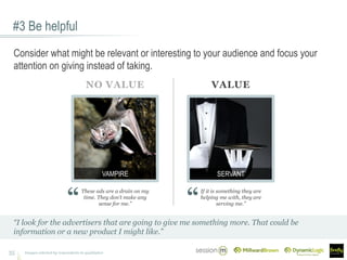 #3 Be helpful
35
“I look for the advertisers that are going to give me something more. That could be
information or a new product I might like.”
These ads are a drain on my
time. They don’t make any
sense for me.”
If it is something they are
helping me with, they are
serving me.”
NO VALUE VALUE
SERVANTVAMPIRE
Images selected by respondents in qualitative
Consider what might be relevant or interesting to your audience and focus your
attention on giving instead of taking.
 