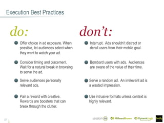 Execution Best Practices
37
do: don’t:
Interrupt. Ads shouldn’t distract or
derail users from their mobile goal.
Serve audiences personally
relevant ads.
Bombard users with ads. Audiences
are aware of the value of their time.
Serve a random ad. An irrelevant ad is
a wasted impression.
Pair a reward with creative.
Rewards are boosters that can
break through the clutter.
Offer choice in ad exposure. When
possible, let audiences select when
they want to watch your ad.
Use intrusive formats unless context is
highly relevant.
Consider timing and placement.
Wait for a natural break in browsing
to serve the ad.
 