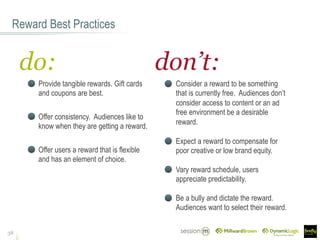 Consider a reward to be something
that is currently free. Audiences don’t
consider access to content or an ad
free environment be a desirable
reward.
Expect a reward to compensate for
poor creative or low brand equity.
Reward Best Practices
38
Offer consistency. Audiences like to
know when they are getting a reward.
Offer users a reward that is flexible
and has an element of choice.
Vary reward schedule, users
appreciate predictability.
Provide tangible rewards. Gift cards
and coupons are best.
Be a bully and dictate the reward.
Audiences want to select their reward.
do: don’t:
 