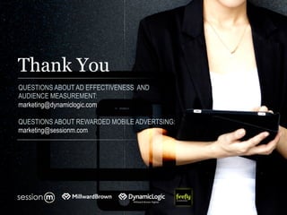 Thank You
QUESTIONS ABOUT AD EFFECTIVENESS AND
AUDIENCE MEASUREMENT:
marketing@dynamiclogic.com
QUESTIONS ABOUT REWARDED MOBILE ADVERTSING:
marketing@sessionm.com
 