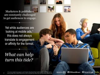 Marketers & publishers
are constantly challenged
to get audiences to engage.
4
1 In a 2011 study by eyesquare and Google, they found that mobile Google AdWords had a
reach of 85% but a dwell time of on 1.9s (.6 seconds less than the corresponding digital ad).
Yet while audiences are
looking at mobile ads,1
this does not always
translate to engagement
or affinity for the format.
What can help
turn this tide?
 