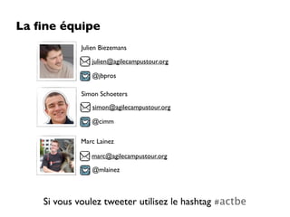 La ﬁne équipe
             Julien Biezemans

                julien@agilecampustour.org

                @jbpros

             Simon Schoeters
                simon@agilecampustour.org

                @cimm

             Marc Lainez

                marc@agilecampustour.org

                @mlainez



    Si vous voulez tweeter utilisez le hashtag #actbe
 
