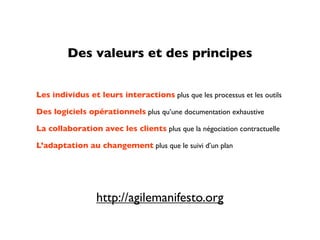 Des valeurs et des principes


Les individus et leurs interactions plus que les processus et les outils

Des logiciels opérationnels plus qu’une documentation exhaustive

La collaboration avec les clients plus que la négociation contractuelle

L’adaptation au changement plus que le suivi d’un plan




                 http://agilemanifesto.org
 