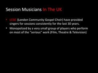 Session Musicians In The UK
• LCGC (London Community Gospel Choir) have provided
  singers for sessions consistently for the last 30 years.
• Monopolized by a very small group of players who perform
  on most of the “serious” work (Film, Theatre & Television)
 