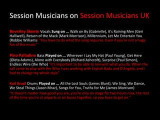 Session Musicians on Session Musicians UK
Beverley Skeete Vocals Sung on ... Walk on By (Gabrielle), It's Raining Men (Geri
Halliwell), Return of the Mack (Mark Morrison), Millennium, Let Me Entertain You
(Robbie Williams) "You have to do what the song requires. Even if you're not a huge
fan of the music”

Pino Palladino Bass Played on ... Wherever I Lay My Hat (Paul Young), Get Here
(Oleta Adams), Alone with Everybody (Richard Ashcroft), Surprise (Paul Simon),
Endless Wire (the Who) "It's important to be able to reinvent what you do. When the
call came to play with the Who I was working with Erykah Badu and D'Angelo, and I
had to change my whole style”

Karl Brazil Drums Played on ... All the Lost Souls (James Blunt), We Sing, We Dance,
We Steal Things (Jason Mraz), Songs for You, Truths for Me (James Morrison)
“It doesn't matter how good you are, you're only on stage for two hours max; the rest
of the time you're at airports or on buses together, so you have to get on."
 