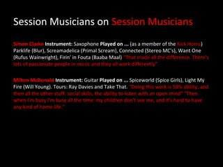 Session Musicians on Session Musicians
Simon Clarke Instrument: Saxophone Played on ... (as a member of the Kick Horns)
Parklife (Blur), Screamadelica (Primal Scream), Connected (Stereo MC's), Want One
(Rufus Wainwright), Firin' in Fouta (Baaba Maal) “That made all the difference. There's
lots of passionate people in music and they all work differently”

Milton McDonald Instrument: Guitar Played on ... Spiceworld (Spice Girls), Light My
Fire (Will Young). Tours: Ray Davies and Take That. "Doing this work is 50% ability, and
then all the other stuff: social skills, the ability to listen with an open mind” “Then
when I'm busy I'm busy all the time: my children don't see me, and it's hard to have
any kind of home life."
 